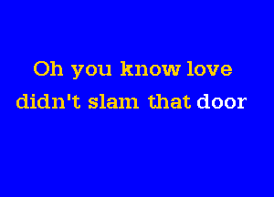 Oh you know love

didn't slam that door