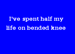 I've spent half my

life on bended knee