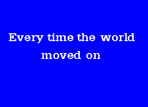 Every time the world

moved on