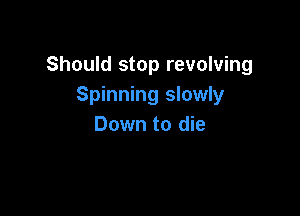 Should stop revolving
Spinning slowly

Down to die