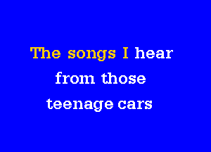 The songs I hear

from those
teenage cars
