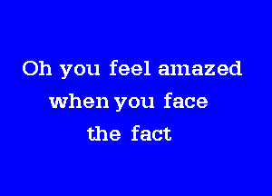 Oh you feel amazed

When you face
the fact