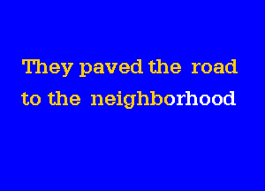 They paved the road

to the neighborhood