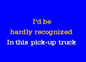 I'd be
hardly recognized

In this pick-up truck