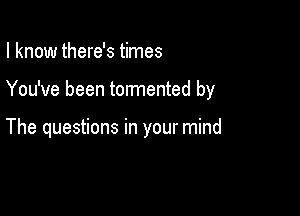 I know there's times

You've been tormented by

The questions in your mind