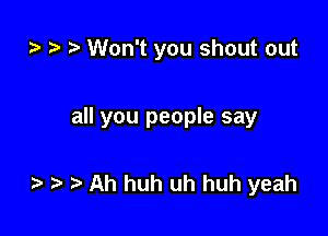 zz. t) Won't you shout out

all you people say

to t. Ah huh uh huh yeah