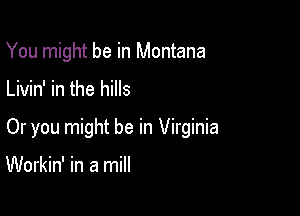 You might be in Montana

Livin' in the hills

Or you might be in Virginia

Workin' in a mill