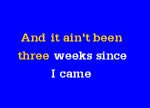 And it ain't been

three weeks since

I came