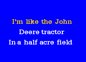 I'm like the John
Deere tractor

In a half acre field