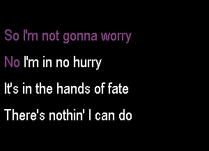 So I'm not gonna worry

No I'm in no hurry

lfs in the hands of fate

There's nothin' I can do