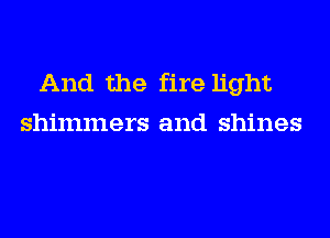 And the fire light
shimmers and shines