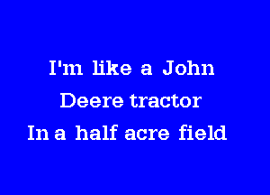 I'm like a John
Deere tractor

In a half acre field