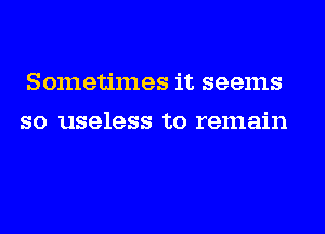 Sometimes it seems
so useless to remain