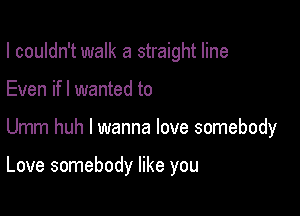 I couldn't walk a straight line

Even if I wanted to
Umm huh I wanna love somebody

Love somebody like you