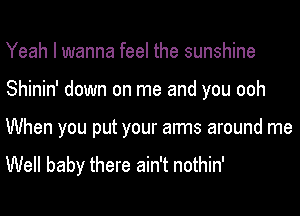 Yeah I wanna feel the sunshine
Shinin' down on me and you ooh
When you put your arms around me

Well baby there ain't nothin'