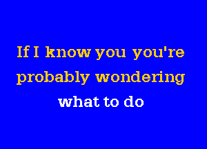 IfI know you you're
probably wondering
what to do