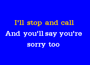 I'll stop and call

And you'll say you're

sorry too
