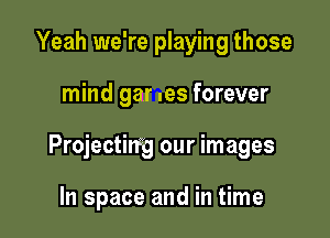 Yeah we're playing those

mind gar .es forever

Projecting our images

In space and in time
