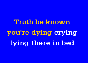 Truth be known
you're dying crying
lying there in bed