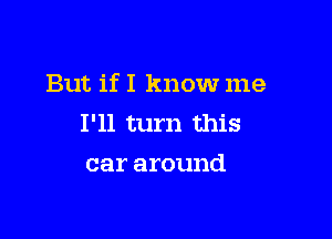 But if I know me

I'll turn this
car around