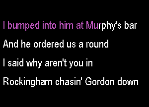 I bumped into him at Murphst bar
And he ordered us a round

I said why aren't you in

Rockingham chasin' Gordon down