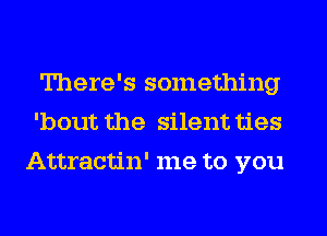 There's something
'bout the silent ties

Attractin' me to you