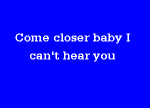 Come closer baby I

can't hear you