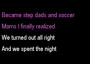 Became step dads and soccer
Moms I finally realized

We turned out all right

And we spent the night