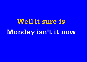 Well it sure is

Monday isn't it now
