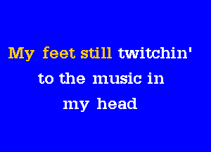 My feet still twitchin'

to the music in
my head