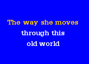 The way she moves

through this
old world