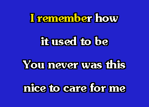 I remember how
it used to be

You never was this

nice to care for me