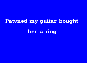 Pawned my guitar bought

her a ring