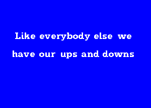 Like everybody else we

have our ups and downs