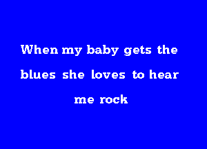 When my baby gets the

blues she loves to hear

me rock