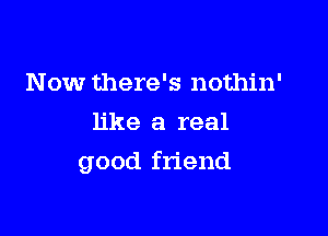 Now there's nothin'
like a real

good friend