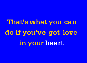 That's What you can

do if you've got love

in your heart