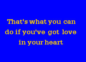 That's What you can

do if you've got love

in your heart