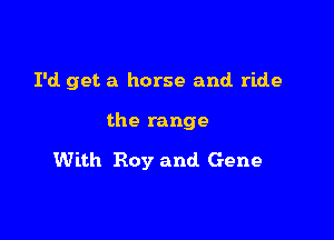 I'd. get a horse and ride

the range

With Roy and Gene