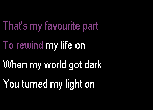 That's my favourite palt
To rewind my life on

When my world got dark

You turned my light on