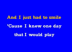 And I just had to smile

'Cause I knew one day

that I would play