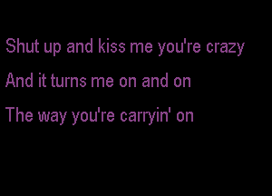 Shut up and kiss me you're crazy

And it turns me on and on

The way you're carryin' on