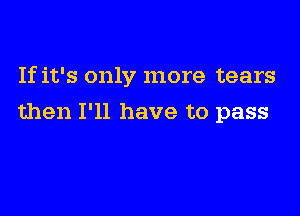 If it's only more tears

then I'll have to pass