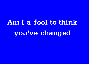 Am I a fool to think

you've changed