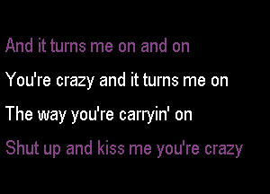 And it turns me on and on
You're crazy and it turns me on

The way you're carryin' on

Shut up and kiss me you're crazy