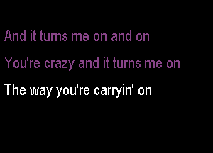 And it turns me on and on

You're crazy and it turns me on

The way you're carryin' on