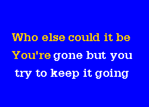 Who else could it be
You're gone but you
try to keep it going