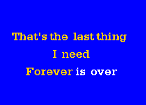 That's the last thing

I need
Forever is over