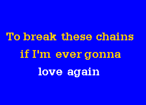 To break these chains
if I'm ever gonna
love again