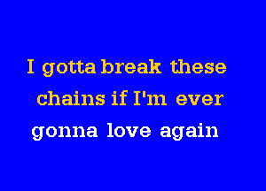 I gotta break these
chains if I'm ever
gonna love again